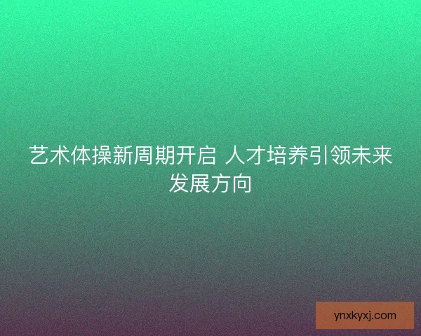 艺术体操新周期开启 人才培养引领未来发展方向
