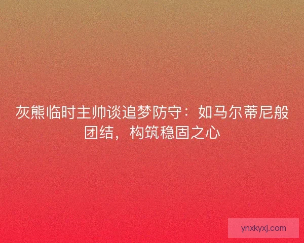灰熊临时主帅谈追梦防守：如马尔蒂尼般团结，构筑稳固之心