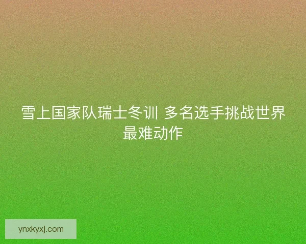 雪上国家队瑞士冬训 多名选手挑战世界最难动作