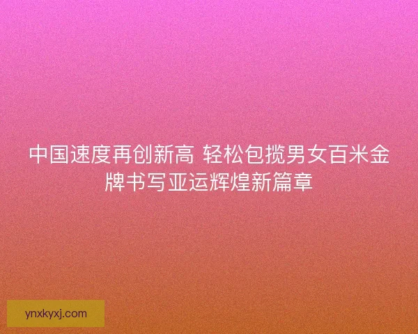 中国速度再创新高 轻松包揽男女百米金牌书写亚运辉煌新篇章