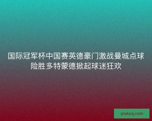 国际冠军杯中国赛英德豪门激战曼城点球险胜多特蒙德掀起球迷狂欢