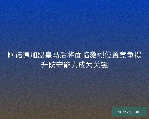 阿诺德加盟皇马后将面临激烈位置竞争提升防守能力成为关键