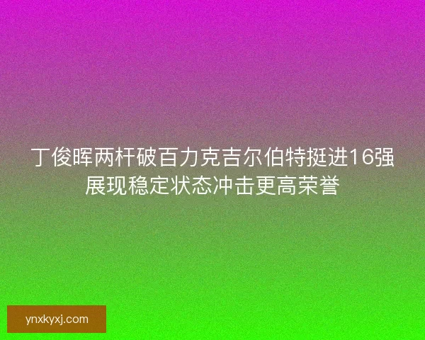 丁俊晖两杆破百力克吉尔伯特挺进16强展现稳定状态冲击更高荣誉