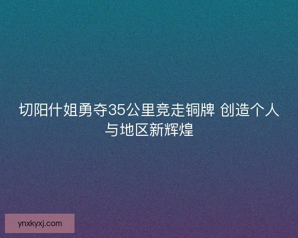 切阳什姐勇夺35公里竞走铜牌 创造个人与地区新辉煌